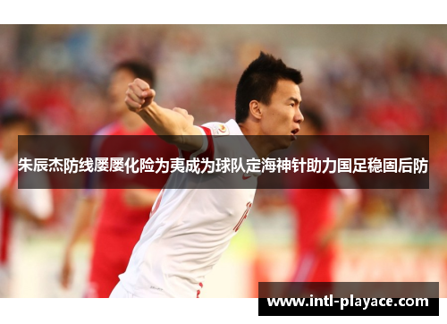 朱辰杰防线屡屡化险为夷成为球队定海神针助力国足稳固后防 朱辰杰防线屡屡化险为夷成为球队定海神针助力国足稳固后防