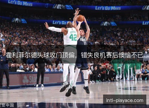 霍利菲尔德头球攻门顶偏，错失良机赛后懊恼不已